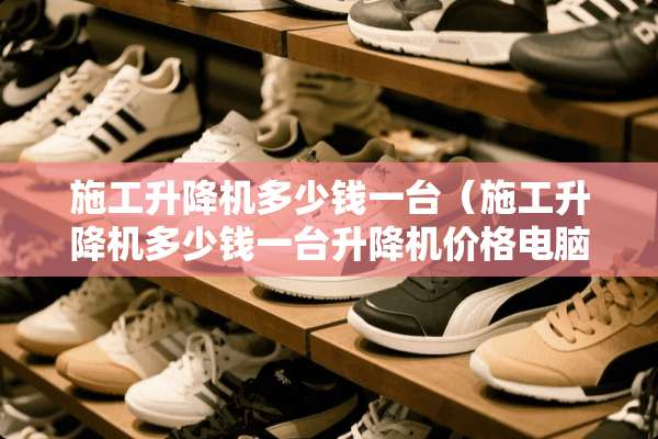 施工升降机多少钱一台（施工升降机多少钱一台升降机价格电脑版）