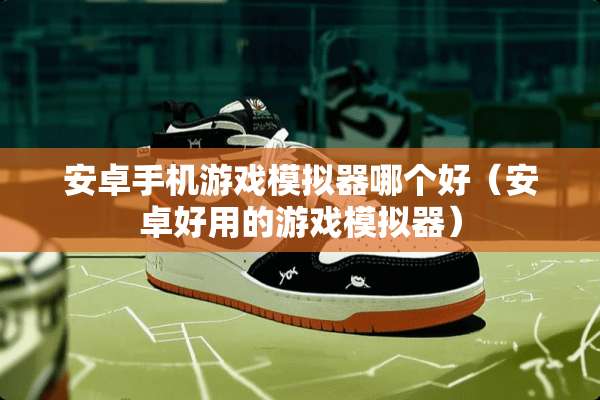 安卓手机游戏模拟器哪个好（安卓好用的游戏模拟器）