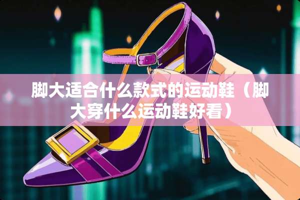 脚大适合什么款式的运动鞋（脚大穿什么运动鞋好看）
