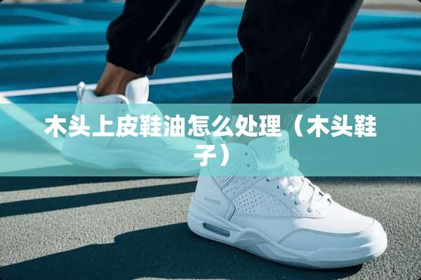 木头上皮鞋油怎么处理（木头鞋子）