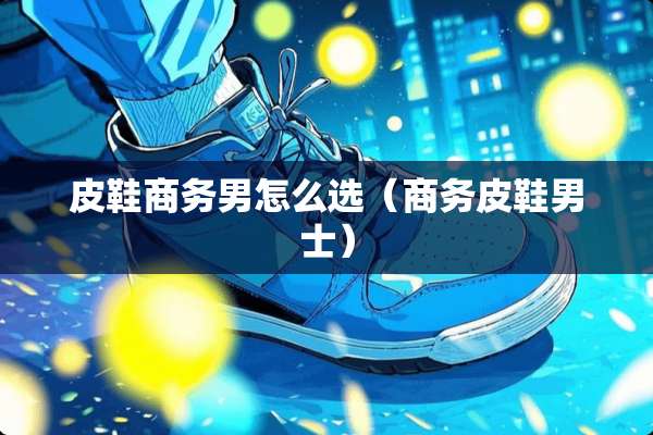 皮鞋商务男怎么选（商务皮鞋男士）