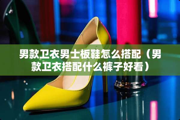 男款卫衣男士板鞋怎么搭配（男款卫衣搭配什么裤子好看）