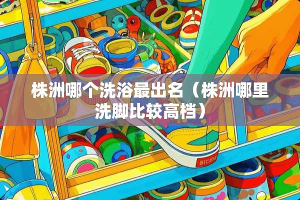 株洲哪个洗浴最出名（株洲哪里洗脚比较高档）