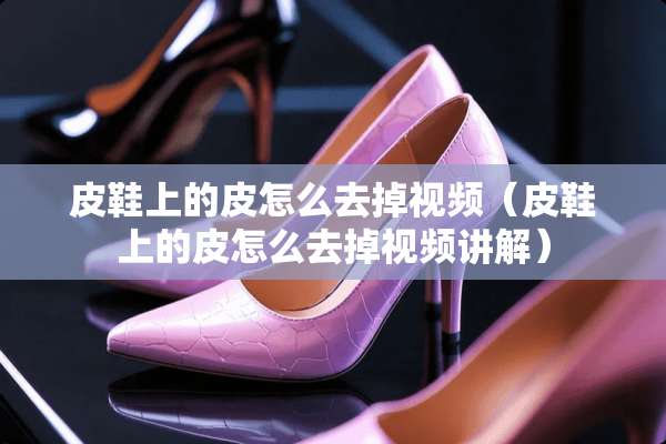 皮鞋上的皮怎么去掉视频（皮鞋上的皮怎么去掉视频讲解）