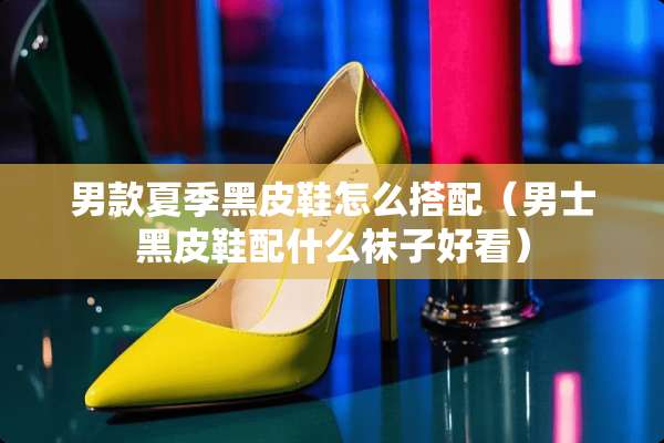 男款夏季黑皮鞋怎么搭配（男士黑皮鞋配什么袜子好看）
