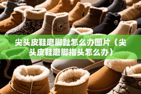 尖头皮鞋磨脚趾怎么办图片（尖头皮鞋磨脚指头怎么办）