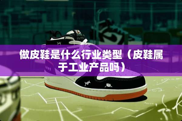 做皮鞋是什么行业类型（皮鞋属于工业产品吗）