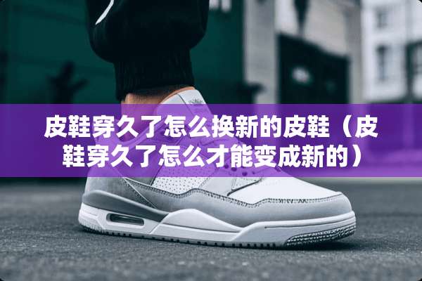 皮鞋穿久了怎么换新的皮鞋（皮鞋穿久了怎么才能变成新的）
