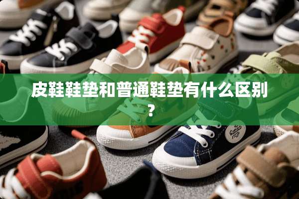 皮鞋鞋垫和普通鞋垫有什么区别？