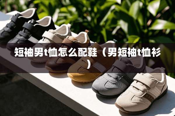 短袖男t恤怎么配鞋（男短袖t恤衫）