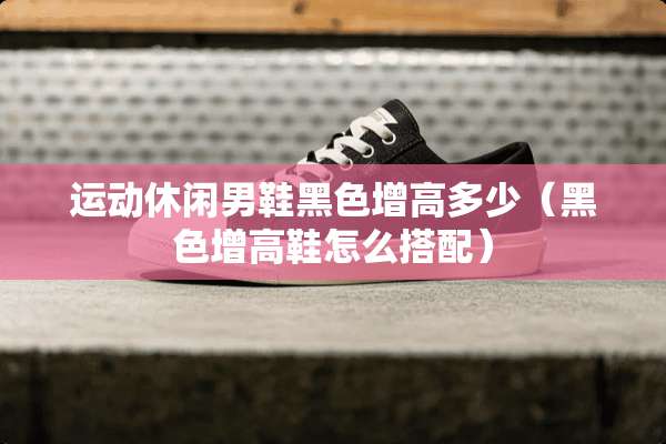 运动休闲男鞋黑色增高多少（黑色增高鞋怎么搭配）