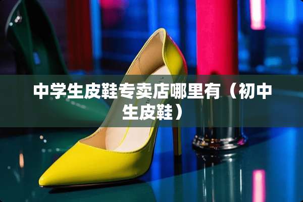 中学生皮鞋专卖店哪里有（初中生皮鞋）