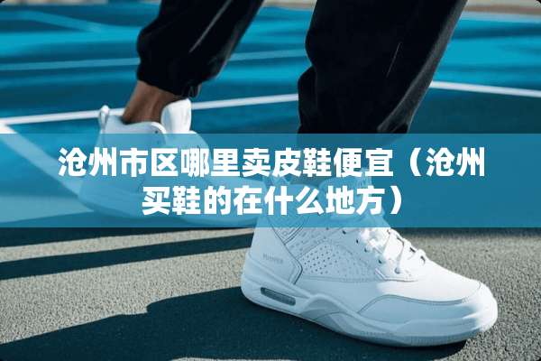 沧州市区哪里卖皮鞋便宜（沧州买鞋的在什么地方）