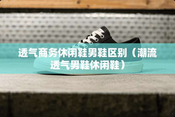 透气商务休闲鞋男鞋区别（潮流透气男鞋休闲鞋）