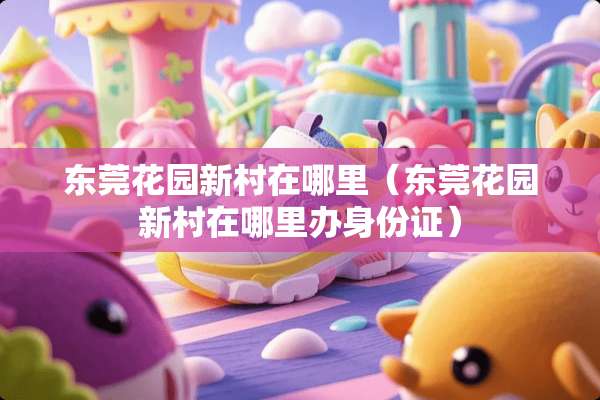东莞花园新村在哪里（东莞花园新村在哪里办***）