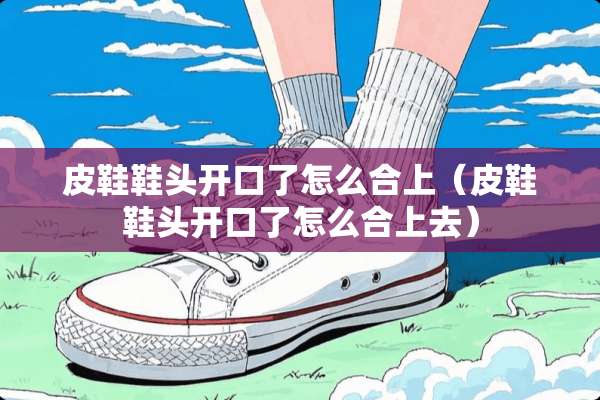 皮鞋鞋头开口了怎么合上（皮鞋鞋头开口了怎么合上去）