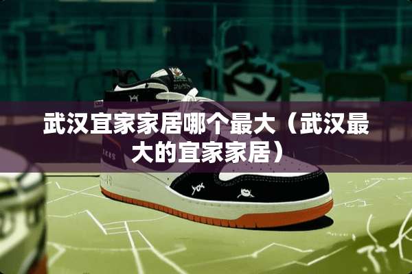 武汉宜家家居哪个最大（武汉最大的宜家家居）