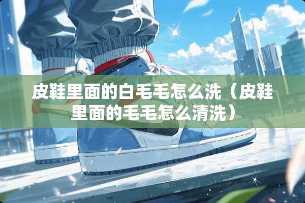 皮鞋里面的白毛毛怎么洗（皮鞋里面的毛毛怎么清洗）