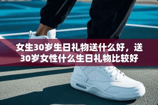 女生30岁生日礼物送什么好，送30岁女性什么生日礼物比较好