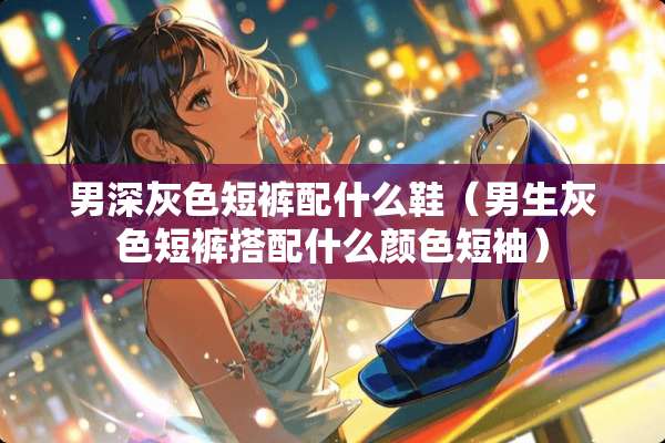 男深灰色短裤配什么鞋（男生灰色短裤搭配什么颜色短袖）