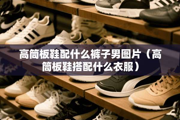 高筒板鞋配什么裤子男图片（高筒板鞋搭配什么衣服）