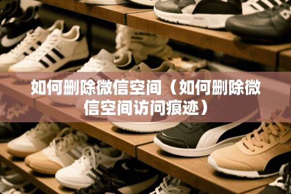 如何删除微信空间（如何删除微信空间访问痕迹）
