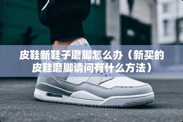 皮鞋新鞋子磨脚怎么办（新买的皮鞋磨脚请问有什么方法）