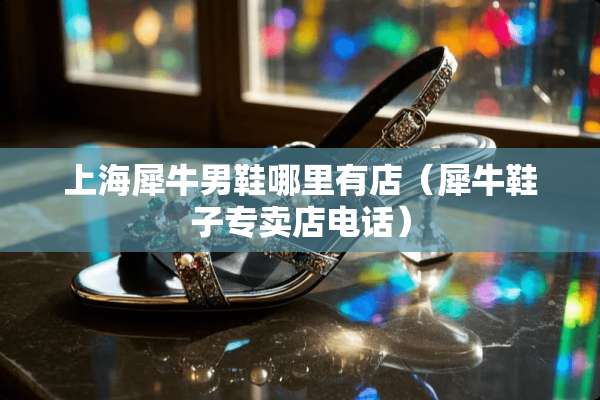 上海犀牛男鞋哪里有店（犀牛鞋子专卖店电话）