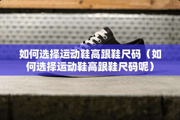 如何选择运动鞋高跟鞋尺码（如何选择运动鞋高跟鞋尺码呢）