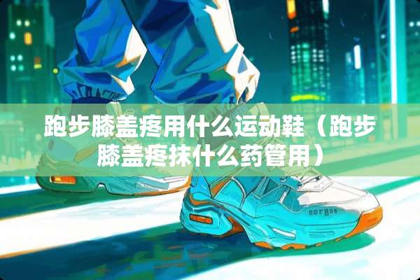 跑步膝盖疼用什么运动鞋（跑步膝盖疼抹什么药管用）