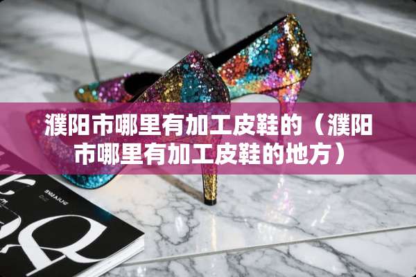 濮阳市哪里有加工皮鞋的（濮阳市哪里有加工皮鞋的地方）