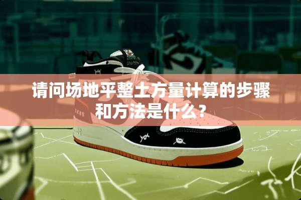 请问场地平整土方量计算的步骤和方法是什么？