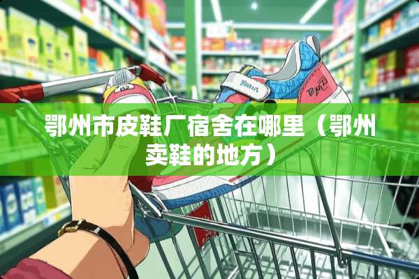 鄂州市皮鞋厂宿舍在哪里（鄂州卖鞋的地方）