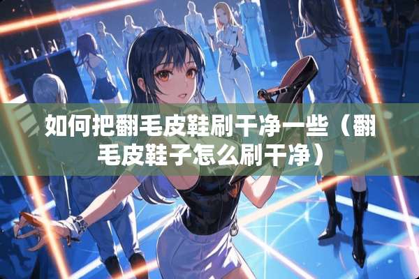 如何把翻毛皮鞋刷干净一些（翻毛皮鞋子怎么刷干净）