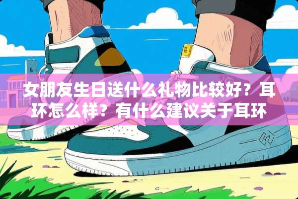 女朋友生日送什么礼物比较好？耳环怎么样？有什么建议关于耳环方面的？