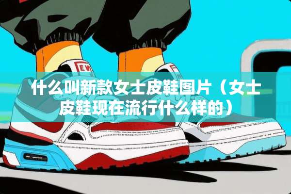 什么叫新款女士皮鞋图片（女士皮鞋现在流行什么样的）