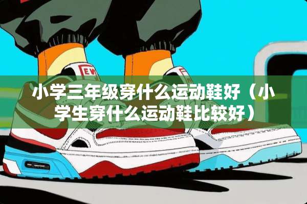 小学三年级穿什么运动鞋好（小学生穿什么运动鞋比较好）