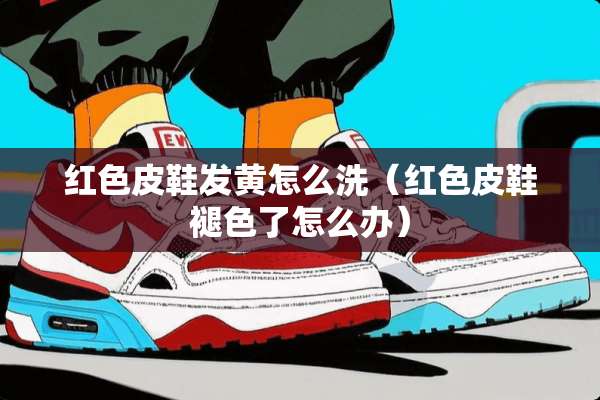 红色皮鞋发黄怎么洗（红色皮鞋褪色了怎么办）