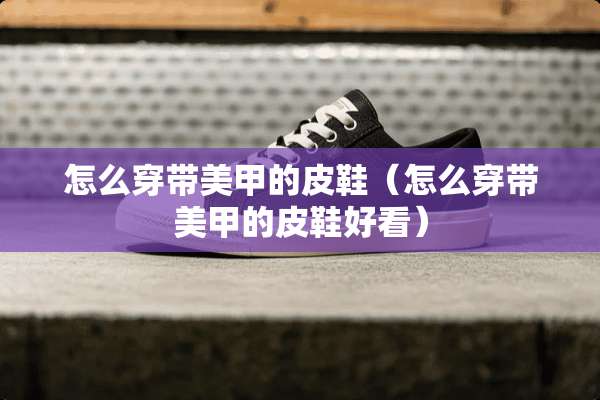 怎么穿带美甲的皮鞋（怎么穿带美甲的皮鞋好看）