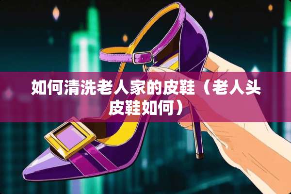 如何清洗老人家的皮鞋（老人头皮鞋如何）