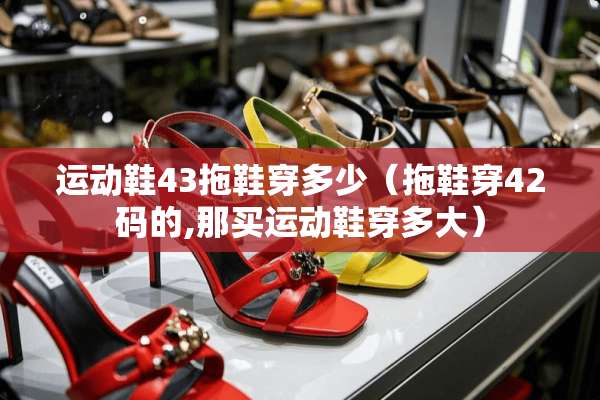 运动鞋43拖鞋穿多少（拖鞋穿42码的,那买运动鞋穿多大）