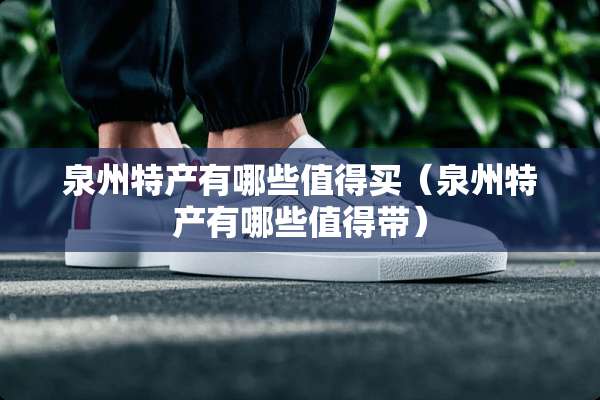 泉州特产有哪些值得买（泉州特产有哪些值得带）