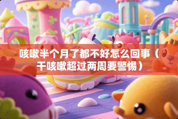 咳嗽半个月了都不好怎么回事（干咳嗽超过两周要警惕）