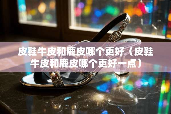 皮鞋牛皮和鹿皮哪个更好（皮鞋牛皮和鹿皮哪个更好一点）