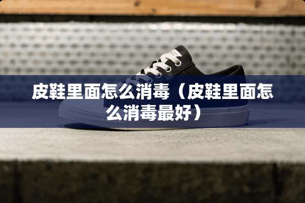 皮鞋里面怎么消毒（皮鞋里面怎么消毒最好）