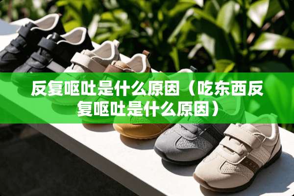 反复呕吐是什么原因（吃东西反复呕吐是什么原因）