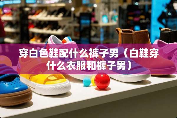 穿白色鞋配什么裤子男（白鞋穿什么衣服和裤子男）