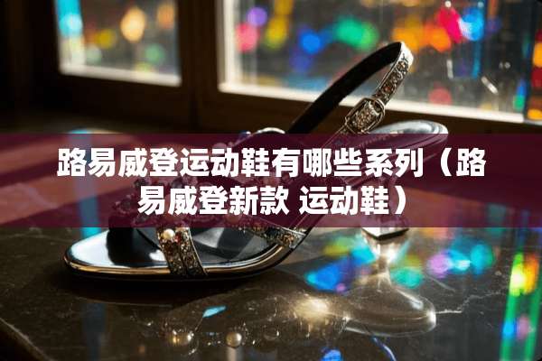 路易威登运动鞋有哪些系列（路易威登新款 运动鞋）