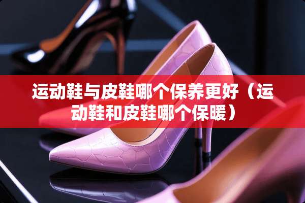 运动鞋与皮鞋哪个保养更好（运动鞋和皮鞋哪个保暖）