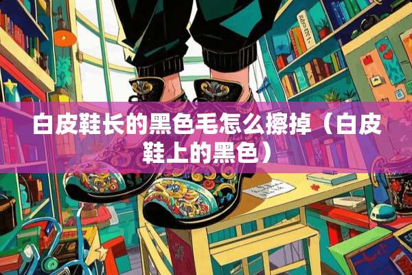 白皮鞋长的黑色毛怎么擦掉（白皮鞋上的黑色）
